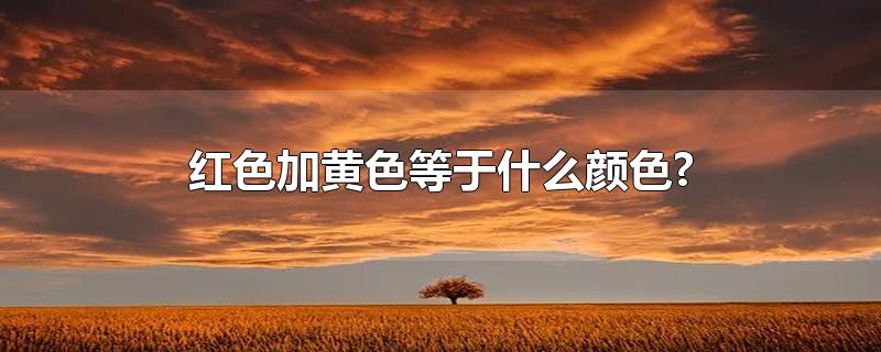 红色加黄色等于什么颜色?-最新红色加黄色等于什么颜色?整理解答