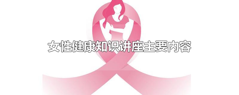 女性健康知识讲座主要内容-最新女性健康知识讲座主要内容整理解答