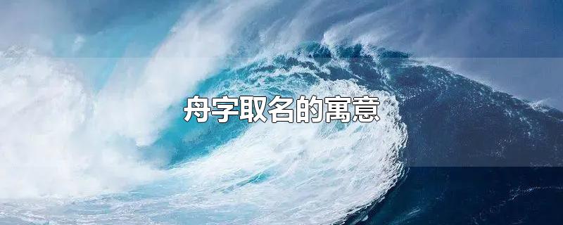 舟字取名的寓意-最新舟字取名的寓意整理解答