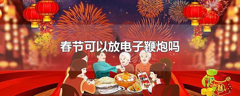 春节可以放电子鞭炮吗-最新春节可以放电子鞭炮吗整理解答