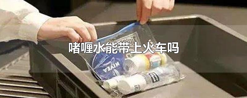 啫喱水能带上火车吗-最新啫喱水能带上火车吗整理解答