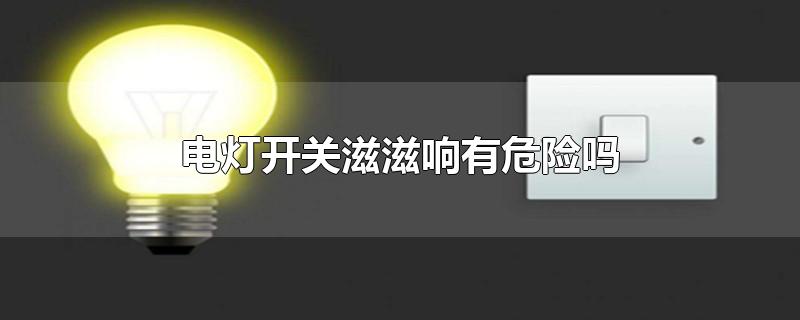 电灯开关滋滋响有危险吗-最新电灯开关滋滋响有危险吗整理解答