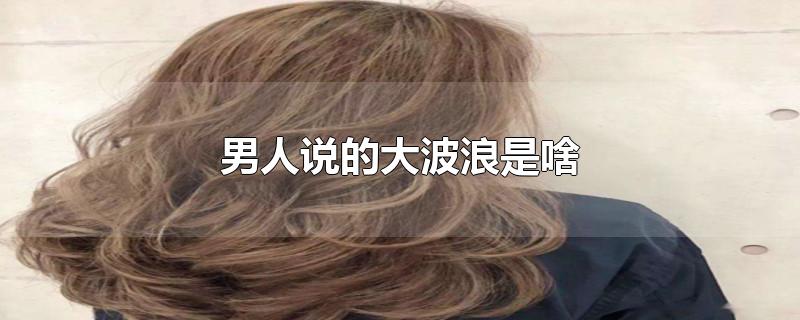 男人说的大波浪是啥-最新男人说的大波浪是啥整理解答