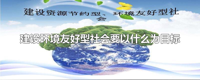 建设环境友好型社会要以什么为目标-最新建设环境友好型社会要以什么为目标整理解答