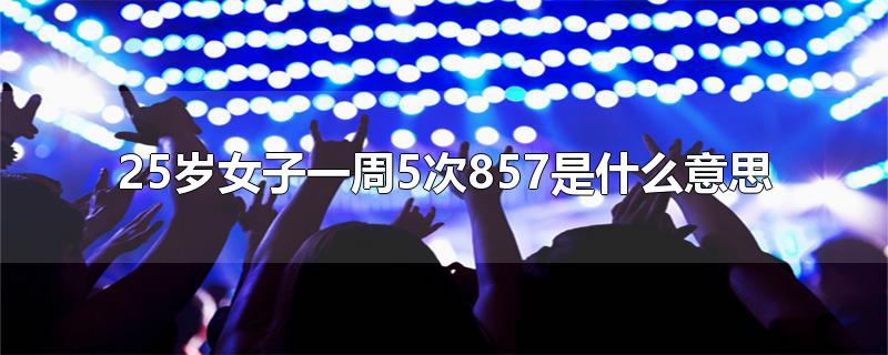 25岁女子一周5次857是什么意思-最新25岁女子一周5次857是什么意思整理解答