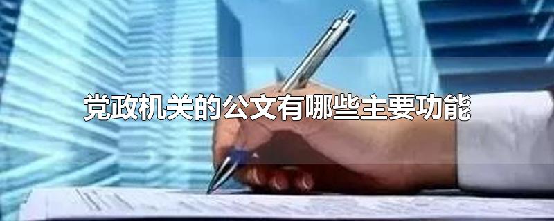 党政机关的公文有哪些主要功能-最新党政机关的公文有哪些主要功能整理解答