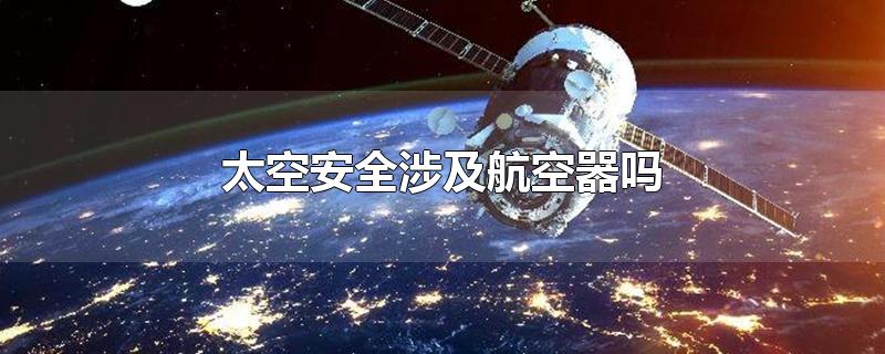 太空安全涉及航空器吗-最新太空安全涉及航空器吗整理解答