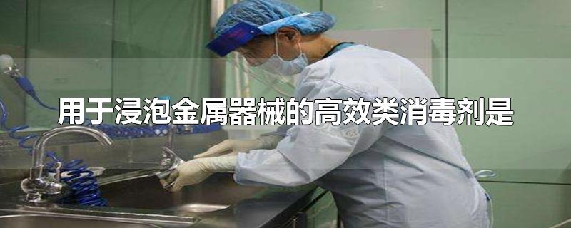 用于浸泡金属器械的高效类消毒剂是-最新用于浸泡金属器械的高效类消毒剂是整理解答