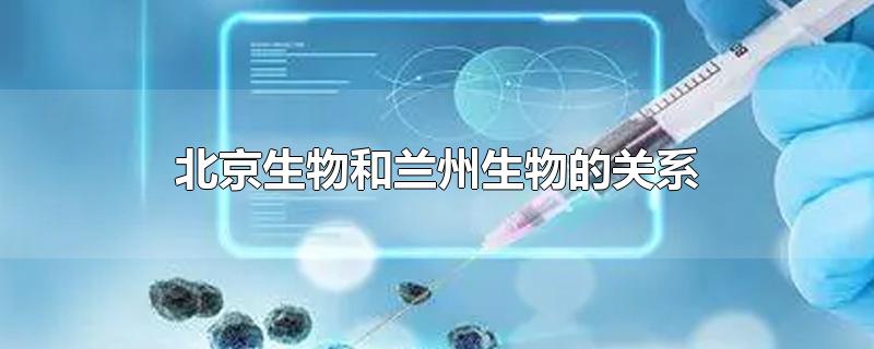 北京生物和兰州生物的关系-最新北京生物和兰州生物的关系整理解答