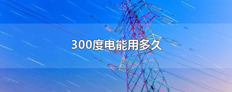 300度电能用多久-最新300度电能用多久整理解答