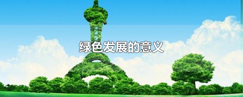 绿色发展的意义-最新绿色发展的意义整理解答