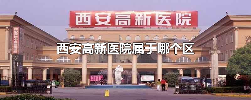 西安高新医院属于哪个区-最新西安高新医院属于哪个区整理解答