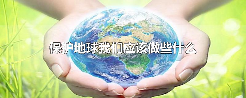 保护地球我们应该做些什么-最新保护地球我们应该做些什么整理解答