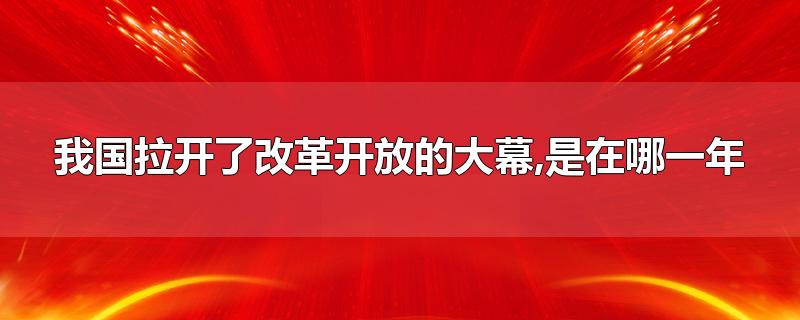 我国拉开了改革开放的大幕,是在哪一年-最新我国拉开了改革开放的大幕,是在哪一年整理解答