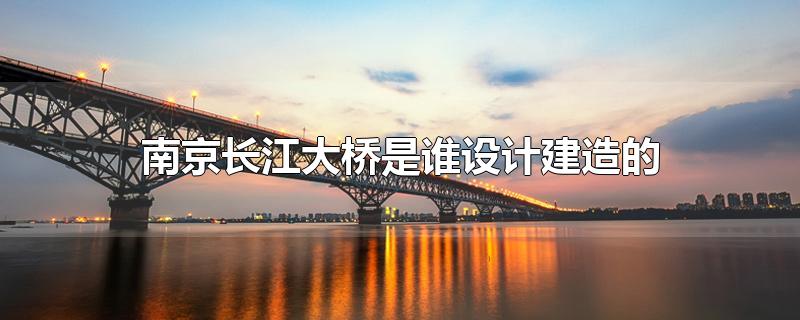 南京长江大桥是谁设计建造的-最新南京长江大桥是谁设计建造的整理解答