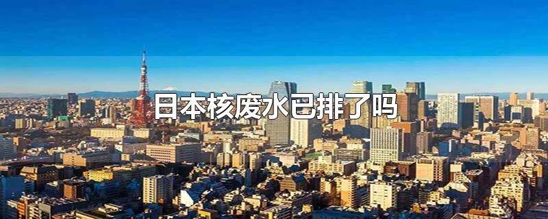 日本核废水已排了吗-最新日本核废水已排了吗整理解答