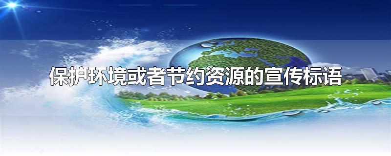 保护环境或者节约资源的宣传标语-最新保护环境或者节约资源的宣传标语整理解答