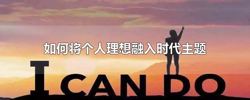 如何将个人理想融入时代主题-最新如何将个人理想融入时代主题整理解答