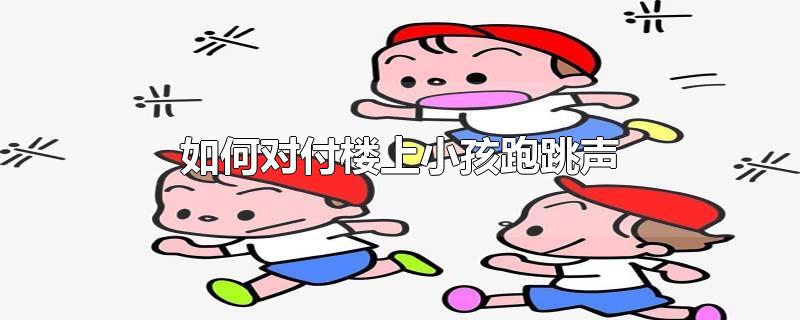 如何对付楼上小孩跑跳声-最新如何对付楼上小孩跑跳声整理解答