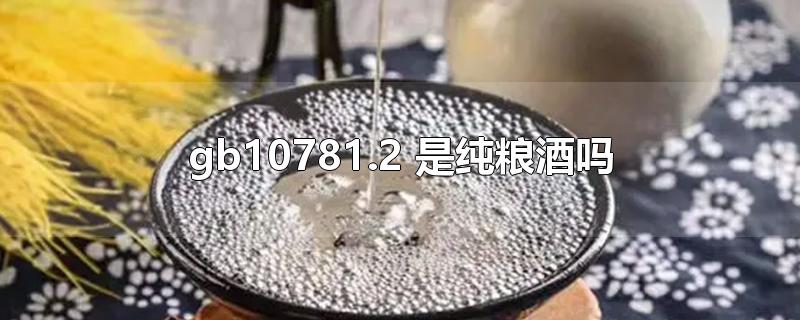 gb10781.2 是纯粮酒吗-最新gb10781.2 是纯粮酒吗整理解答