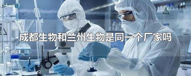 成都生物和兰州生物是同一个厂家吗-最新成都生物和兰州生物是同一个厂家吗整理解答