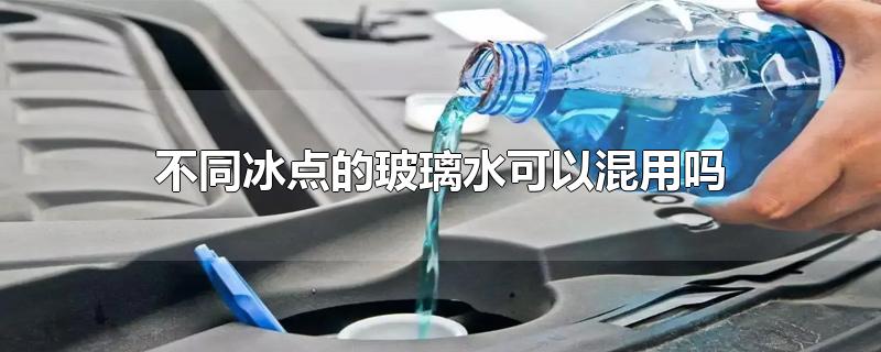 不同冰点的玻璃水可以混用吗-最新不同冰点的玻璃水可以混用吗整理解答