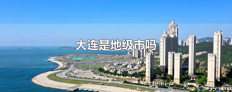 大连是地级市吗-最新大连是地级市吗整理解答