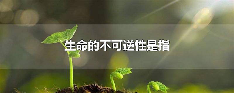 生命的不可逆性是指-最新生命的不可逆性是指整理解答