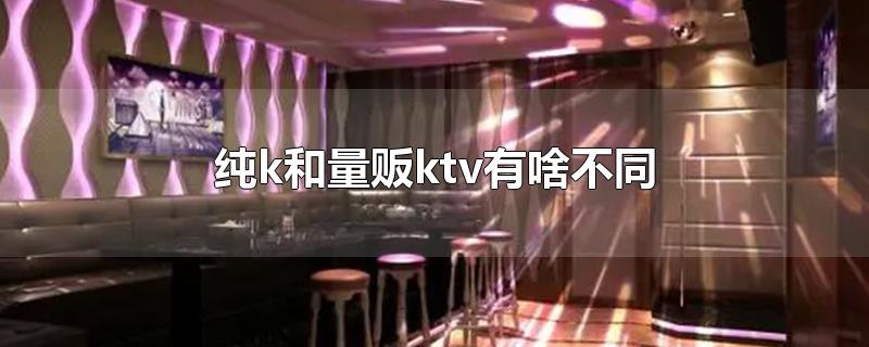 纯k和量贩ktv有啥不同-最新纯k和量贩ktv有啥不同整理解答