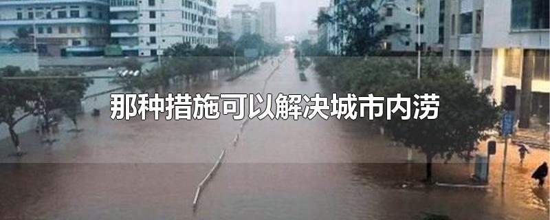 那种措施可以解决城市内涝-最新那种措施可以解决城市内涝整理解答