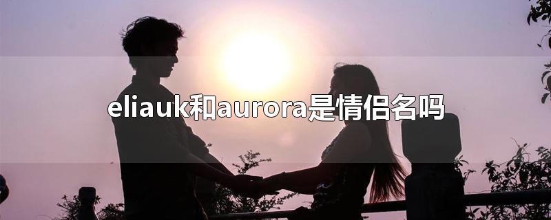 eliauk和aurora是情侣名吗-最新eliauk和aurora是情侣名吗整理解答