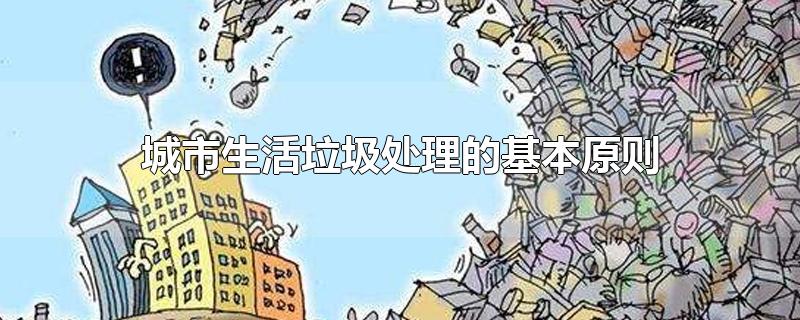 城市生活垃圾处理的基本原则-最新城市生活垃圾处理的基本原则整理解答