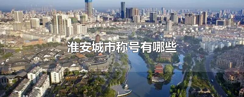 淮安城市称号有哪些-最新淮安城市称号有哪些整理解答