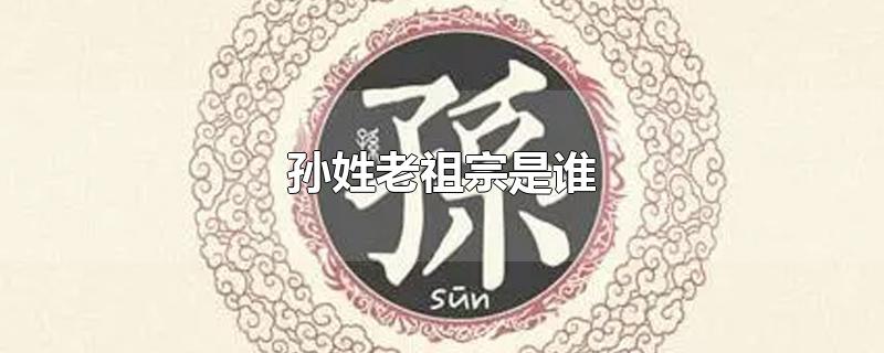 孙姓老祖宗是谁-最新孙姓老祖宗是谁整理解答