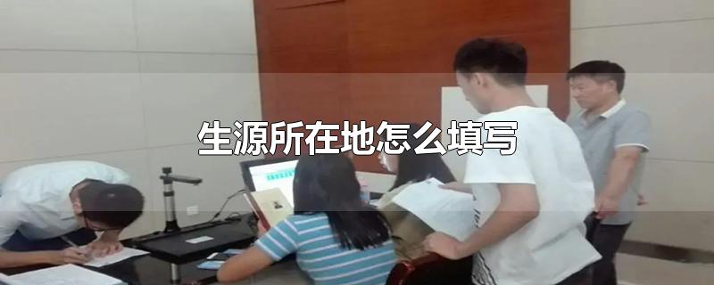 生源所在地怎么填写-最新生源所在地怎么填写整理解答