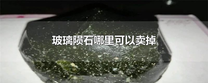 玻璃陨石哪里可以卖掉-最新玻璃陨石哪里可以卖掉整理解答