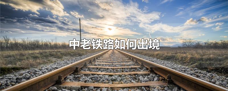 中老铁路如何出境-最新中老铁路如何出境整理解答