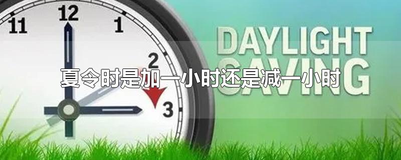 夏令时是加一小时还是减一小时-最新夏令时是加一小时还是减一小时整理解答