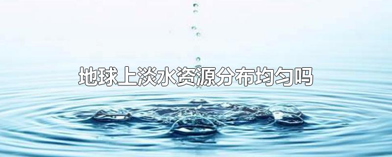 地球上淡水资源分布均匀吗-最新地球上淡水资源分布均匀吗整理解答