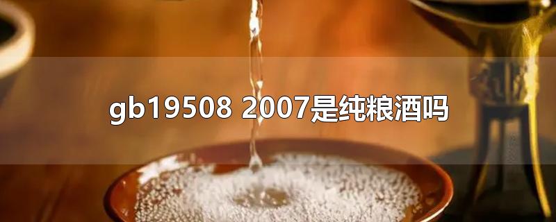 gb19508 2007是纯粮酒吗-最新gb19508 2007是纯粮酒吗整理解答