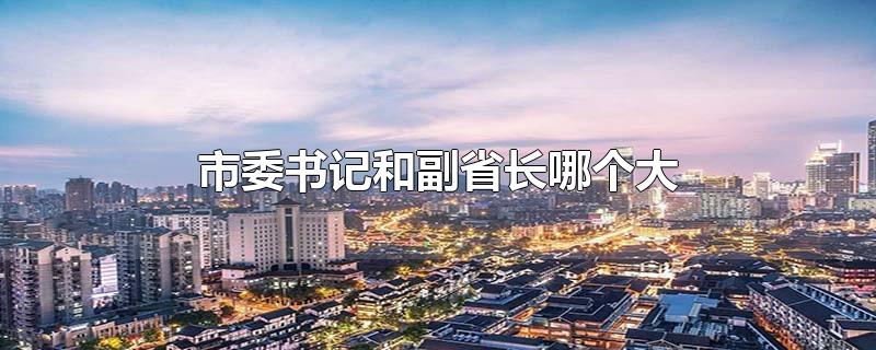 市委书记和副省长哪个大-最新市委书记和副省长哪个大整理解答