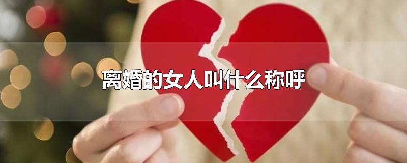 离婚的女人叫什么称呼-最新离婚的女人叫什么称呼整理解答