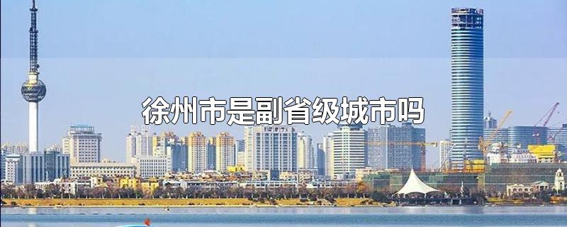 徐州市是副省级城市吗-最新徐州市是副省级城市吗整理解答