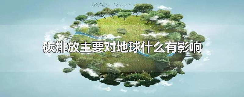 碳排放主要对地球什么有影响-最新碳排放主要对地球什么有影响整理解答