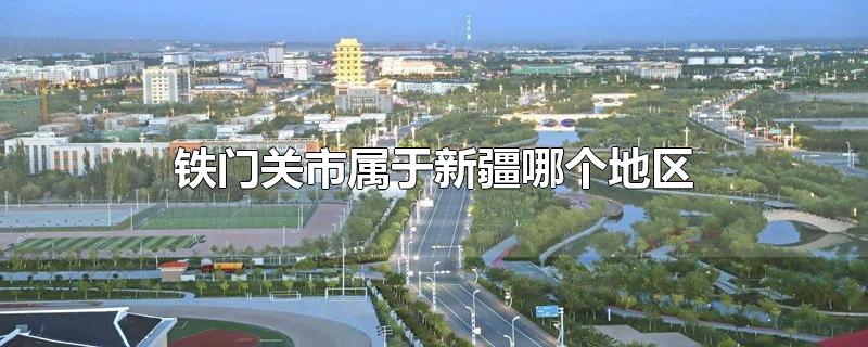 铁门关市属于新疆哪个地区-最新铁门关市属于新疆哪个地区整理解答