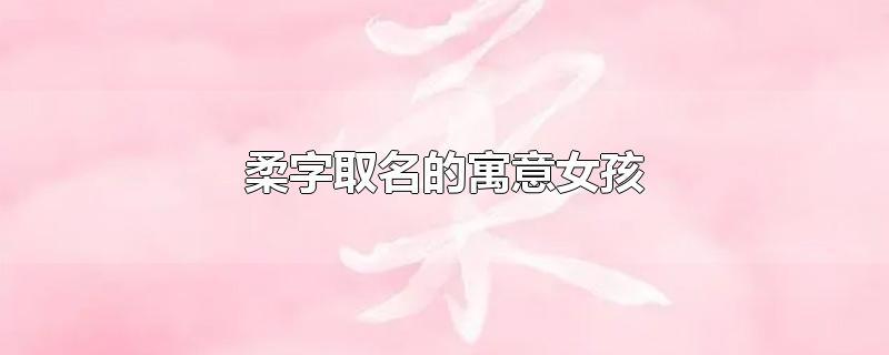 柔字取名的寓意女孩-最新柔字取名的寓意女孩整理解答