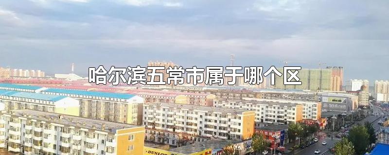 哈尔滨五常市属于哪个区-最新哈尔滨五常市属于哪个区整理解答