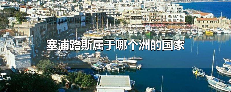 塞浦路斯属于哪个洲的国家-最新塞浦路斯属于哪个洲的国家整理解答