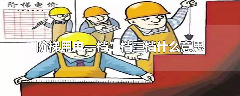 阶梯用电一档二档三档什么意思-最新阶梯用电一档二档三档什么意思整理解答