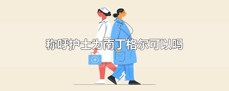 称呼护士为南丁格尔可以吗-最新称呼护士为南丁格尔可以吗整理解答